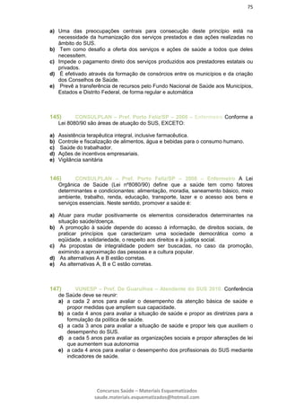 75
Concursos Saúde – Materiais Esquematizados
saude.materiais.esquematizados@hotmail.com
a) Uma das preocupações centrais para consecução deste princípio está na
necessidade da humanização dos serviços prestados e das ações realizadas no
âmbito do SUS.
b) Tem como desafio a oferta dos serviços e ações de saúde a todos que deles
necessitem.
c) Impede o pagamento direto dos serviços produzidos aos prestadores estatais ou
privados.
d) É efetivado através da formação de consórcios entre os municípios e da criação
dos Conselhos de Saúde.
e) Prevê a transferência de recursos pelo Fundo Nacional de Saúde aos Municípios,
Estados e Distrito Federal, de forma regular e automática
145) CONSULPLAN – Pref. Porto Feliz/SP – 2008 – Enfermeiro Conforme a
Lei 8080/90 são áreas de atuação do SUS, EXCETO:
a) Assistência terapêutica integral, inclusive farmacêutica.
b) Controle e fiscalização de alimentos, água e bebidas para o consumo humano.
c) Saúde do trabalhador.
d) Ações de incentivos empresariais.
e) Vigilância sanitária
146) CONSULPLAN – Pref. Porto Feliz/SP – 2008 – Enfermeiro A Lei
Orgânica de Saúde (Lei nº8080/90) define que a saúde tem como fatores
determinantes e condicionantes: alimentação, moradia, saneamento básico, meio
ambiente, trabalho, renda, educação, transporte, lazer e o acesso aos bens e
serviços essenciais. Neste sentido, promover a saúde é:
a) Atuar para mudar positivamente os elementos considerados determinantes na
situação saúde/doença.
b) A promoção à saúde depende do acesso à informação, de direitos sociais, de
praticar princípios que caracterizam uma sociedade democrática como a
eqüidade, a solidariedade, o respeito aos direitos e à justiça social.
c) As propostas de integralidade podem ser buscadas, no caso da promoção,
eximindo a aproximação das pessoas e a cultura popular.
d) As alternativas A e B estão corretas.
e) As alternativas A, B e C estão corretas.
147) VUNESP – Pref. De Guarulhos – Atendente do SUS 2010. Conferência
de Saúde deve se reunir:
a) a cada 2 anos para avaliar o desempenho da atenção básica de saúde e
propor medidas que ampliem sua capacidade.
b) a cada 4 anos para avaliar a situação de saúde e propor as diretrizes para a
formulação da política de saúde.
c) a cada 3 anos para avaliar a situação de saúde e propor leis que auxiliem o
desempenho do SUS.
d) a cada 5 anos para avaliar as organizações sociais e propor alterações de lei
que aumentem sua autonomia
e) a cada 4 anos para avaliar o desempenho dos profissionais do SUS mediante
indicadores de saúde.
 