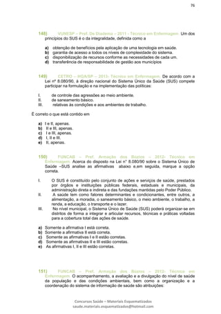 76
Concursos Saúde – Materiais Esquematizados
saude.materiais.esquematizados@hotmail.com
148) VUNESP – Pref. De Diadema – 2011 - Técnico em Enfermagem. Um dos
princípios do SUS é o da integralidade, definida como a
a) obtenção de benefícios pela aplicação de uma tecnologia em saúde.
b) garantia de acesso a todos os níveis de complexidade do sistema.
c) disponibilização de recursos conforme as necessidades de cada um.
d) transferência de responsabilidade de gestão aos municípios
149) CETRO – HGA/SP – 2013- Técnico em Enfermagem. De acordo com a
Lei nº 8.080/90, à direção nacional do Sistema Único da Saúde (SUS) compete
participar na formulação e na implementação das políticas:
I. de controle das agressões ao meio ambiente.
II. de saneamento básico.
III. relativas às condições e aos ambientes de trabalho.
É correto o que está contido em
a) I e II, apenas.
b) II e III, apenas.
c) I e III, apenas.
d) I, II e III.
e) II, apenas.
150) FUNCAB – Pref. Armação dos Búzios – 2012- Técnico em
Enfermagem. Acerca do disposto na Lei n° 8.080/90 sobre o Sistema Único de
Saúde –SUS analise as afirmativas abaixo e,em seguida, marque a opção
correta.
I. O SUS é constituído pelo conjunto de ações e serviços de saúde, prestados
por órgãos e instituições públicas federais, estaduais e municipais, da
administração direta e indireta e das fundações mantidas pelo Poder Público.
II. A saúde tem como fatores determinantes e condicionantes, entre outros, a
alimentação, a moradia, o saneamento básico, o meio ambiente, o trabalho, a
renda, a educação, o transporte e o lazer.
III. No nível municipal, o Sistema Único de Saúde (SUS) poderá organizar-se em
distritos de forma a integrar e articular recursos, técnicas e práticas voltadas
para a cobertura total das ações de saúde.
a) Somente a afirmativa I está correta.
b) Somente a afirmativa II está correta.
c) Somente as afirmativas I e II estão corretas.
d) Somente as afirmativas II e III estão corretas.
e) As afirmativas I, II e III estão corretas.
151) FUNCAB – Pref. Armação dos Búzios – 2012- Técnico em
Enfermagem. O acompanhamento, a avaliação e a divulgação do nível de saúde
da população e das condições ambientais, bem como a organização e a
coordenação do sistema de informação de saúde são atribuições:
 