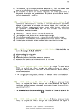 78
Concursos Saúde – Materiais Esquematizados
saude.materiais.esquematizados@hotmail.com
d) Os Conselhos de Saúde são instâncias colegiadas do SUS, concebidos para
atuar na formulação de estratégias e controle de campanhas de saúde.
e) Os Conselhos de Saúde são órgãos colegiados, em caráter permanente e
deliberativo, compostos por representantes do governo, prestadores de serviço,
profissionais de saúde e usuários.
157) FUNJAB/UFSC – Prefeitura de Florianópolis – 2010 - Médico. A Lei
Orgânica do SUS estabeleceu a criação de comissões intersetoriais de âmbito
nacional, subordinadas ao Conselho Nacional de Saúde, com a finalidade de
articular políticas e programas de interesse para a saúde. Assinale a alternativa
que apresente CORRETAMENTE três das seis atividades das comissões
intersetoriais, previstas nessa Lei:
a) Alimentação e nutrição; recursos humanos; humanização
b) Ciência e tecnologia; humanização e alimentação; nutrição
c) Alimentação e nutrição; saneamento e meio ambiente; ciência e tecnologia
d) Saneamento e meio ambiente; participação da comunidade; recursos humanos
e) Humanização; saneamento e meio ambiente; participação da comunidade
158) IBFC – Prefeitura de Campinas – 2009 - Médico. Estão incluídas no
campo de atuação do SUS, EXCETO:
a) ações de saúde do trabalhador.
b) ações de vigilância sanitária.
c) ações de vigilância nutricional e orientação alimentar.
d) ações de organização dos centros de controle de zoonoses
159) CESP– SMS-Aracaju/SE – 2004 - Médico. O Sistema Único de Saúde
(SUS) é o conjunto de ações e serviços de saúde prestados por órgãos e
instituições públicos federais, estaduais e municipais no Brasil. Acerca do SUS,
julgue o seguinte item:
 Os serviços privados podem participar do SUS em caráter complementar
160) CESP– SMS-Aracaju/SE – 2004 - Médico. O Sistema Único de Saúde
(SUS) é o conjunto de ações e serviços de saúde prestados por órgãos e
instituições públicos federais, estaduais e municipais no Brasil. Acerca do SUS,
julgue o seguinte item:
 As ações de saúde do trabalhador estão excluídas do campo de atuação do
SUS
161) CESP– SMS-Aracaju/SE – 2004 - Médico. O Sistema Único de Saúde
(SUS) é o conjunto de ações e serviços de saúde prestados por órgãos e
 