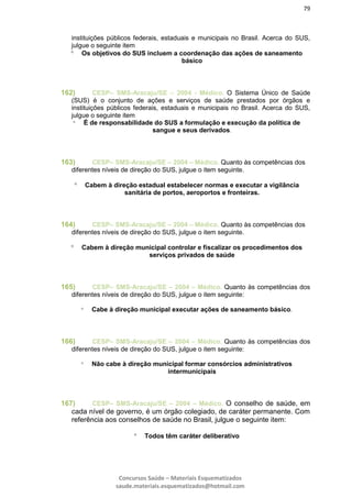 79
Concursos Saúde – Materiais Esquematizados
saude.materiais.esquematizados@hotmail.com
instituições públicos federais, estaduais e municipais no Brasil. Acerca do SUS,
julgue o seguinte item
 Os objetivos do SUS incluem a coordenação das ações de saneamento
básico
162) CESP– SMS-Aracaju/SE – 2004 - Médico. O Sistema Único de Saúde
(SUS) é o conjunto de ações e serviços de saúde prestados por órgãos e
instituições públicos federais, estaduais e municipais no Brasil. Acerca do SUS,
julgue o seguinte item
 É de responsabilidade do SUS a formulação e execução da política de
sangue e seus derivados.
163) CESP– SMS-Aracaju/SE – 2004 – Médico. Quanto às competências dos
diferentes níveis de direção do SUS, julgue o item seguinte.
 Cabem à direção estadual estabelecer normas e executar a vigilância
sanitária de portos, aeroportos e fronteiras.
164) CESP– SMS-Aracaju/SE – 2004 – Médico. Quanto às competências dos
diferentes níveis de direção do SUS, julgue o item seguinte.
 Cabem à direção municipal controlar e fiscalizar os procedimentos dos
serviços privados de saúde
165) CESP– SMS-Aracaju/SE – 2004 – Médico. Quanto às competências dos
diferentes níveis de direção do SUS, julgue o item seguinte:
 Cabe à direção municipal executar ações de saneamento básico.
166) CESP– SMS-Aracaju/SE – 2004 – Médico. Quanto às competências dos
diferentes níveis de direção do SUS, julgue o item seguinte:
 Não cabe à direção municipal formar consórcios administrativos
intermunicipais
167) CESP– SMS-Aracaju/SE – 2004 – Médico. O conselho de saúde, em
cada nível de governo, é um órgão colegiado, de caráter permanente. Com
referência aos conselhos de saúde no Brasil, julgue o seguinte item:
 Todos têm caráter deliberativo
 