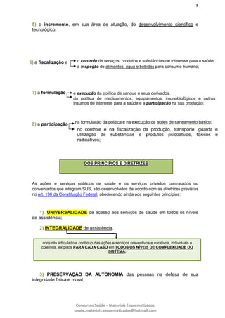 8
Concursos Saúde – Materiais Esquematizados
saude.materiais.esquematizados@hotmail.com
5) o incremento, em sua área de atuação, do desenvolvimento científico e
tecnológico;
7) a formulação
8) a participação
As ações e serviços públicos de saúde e os serviços privados contratados ou
conveniados que integram SUS, são desenvolvidos de acordo com as diretrizes previstas
no art. 198 da Constituição Federal, obedecendo ainda aos seguintes princípios:
1) UNIVERSALIDADE de acesso aos serviços de saúde em todos os níveis
de assistência;
2) INTEGRALIDADE de assistência,
3) PRESERVAÇÃO DA AUTONOMIA das pessoas na defesa de sua
integridade física e moral;
o controle de serviços, produtos e substâncias de interesse para a saúde;
a inspeção de alimentos, água e bebidas para consumo humano;
6) a fiscalização e
e execução da política de sangue e seus derivados.
da política de medicamentos, equipamentos, imunobiológicos e outros
insumos de interesse para a saúde e a participação na sua produção;
na formulação da política e na execução de ações de saneamento básico;
no controle e na fiscalização da produção, transporte, guarda e
utilização de substâncias e produtos psicoativos, tóxicos e
radioativos;
DOS PRINCÍPIOS E DIRETRIZES
conjunto articulado e contínuo das ações e serviços preventivos e curativos, individuais e
coletivos, exigidos PARA CADA CASO em TODOS OS NÍVEIS DE COMPLEXIDADE DO
SISTEMA;
 