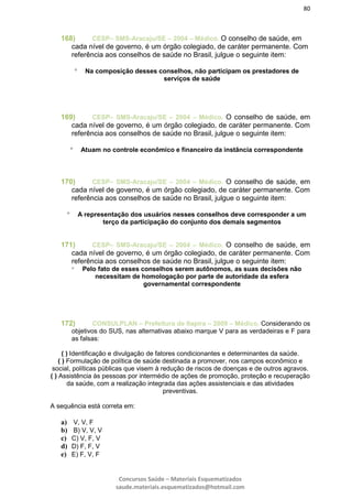 80
Concursos Saúde – Materiais Esquematizados
saude.materiais.esquematizados@hotmail.com
168) CESP– SMS-Aracaju/SE – 2004 – Médico. O conselho de saúde, em
cada nível de governo, é um órgão colegiado, de caráter permanente. Com
referência aos conselhos de saúde no Brasil, julgue o seguinte item:
 Na composição desses conselhos, não participam os prestadores de
serviços de saúde
169) CESP– SMS-Aracaju/SE – 2004 – Médico. O conselho de saúde, em
cada nível de governo, é um órgão colegiado, de caráter permanente. Com
referência aos conselhos de saúde no Brasil, julgue o seguinte item:
 Atuam no controle econômico e financeiro da instância correspondente
170) CESP– SMS-Aracaju/SE – 2004 – Médico. O conselho de saúde, em
cada nível de governo, é um órgão colegiado, de caráter permanente. Com
referência aos conselhos de saúde no Brasil, julgue o seguinte item:
 A representação dos usuários nesses conselhos deve corresponder a um
terço da participação do conjunto dos demais segmentos
171) CESP– SMS-Aracaju/SE – 2004 – Médico. O conselho de saúde, em
cada nível de governo, é um órgão colegiado, de caráter permanente. Com
referência aos conselhos de saúde no Brasil, julgue o seguinte item:
 Pelo fato de esses conselhos serem autônomos, as suas decisões não
necessitam de homologação por parte de autoridade da esfera
governamental correspondente
172) CONSULPLAN – Prefeitura de Itapira – 2009 – Médico. Considerando os
objetivos do SUS, nas alternativas abaixo marque V para as verdadeiras e F para
as falsas:
( ) Identificação e divulgação de fatores condicionantes e determinantes da saúde.
( ) Formulação de política de saúde destinada a promover, nos campos econômico e
social, políticas públicas que visem à redução de riscos de doenças e de outros agravos.
( ) Assistência às pessoas por intermédio de ações de promoção, proteção e recuperação
da saúde, com a realização integrada das ações assistenciais e das atividades
preventivas.
A sequência está correta em:
a) V, V, F
b) B) V, V, V
c) C) V, F, V
d) D) F, F, V
e) E) F, V, F
 