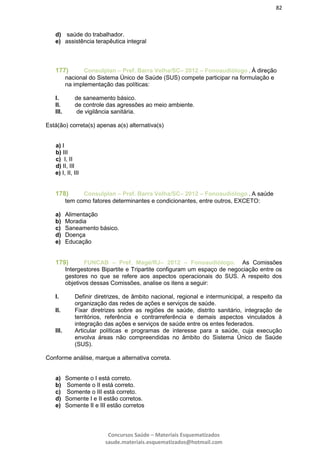 82
Concursos Saúde – Materiais Esquematizados
saude.materiais.esquematizados@hotmail.com
d) saúde do trabalhador.
e) assistência terapêutica integral
177) Consulplan – Pref. Barra Velha/SC– 2012 – Fonoaudiólogo . À direção
nacional do Sistema Único de Saúde (SUS) compete participar na formulação e
na implementação das políticas:
I. de saneamento básico.
II. de controle das agressões ao meio ambiente.
III. de vigilância sanitária.
Está(ão) correta(s) apenas a(s) alternativa(s)
a) I
b) III
c) I, II
d) II, III
e) I, II, III
178) Consulplan – Pref. Barra Velha/SC– 2012 – Fonoaudiólogo . A saúde
tem como fatores determinantes e condicionantes, entre outros, EXCETO:
a) Alimentação
b) Moradia
c) Saneamento básico.
d) Doença
e) Educação
179) FUNCAB – Pref. Magé/RJ– 2012 – Fonoaudiólogo. As Comissões
Intergestores Bipartite e Tripartite configuram um espaço de negociação entre os
gestores no que se refere aos aspectos operacionais do SUS. A respeito dos
objetivos dessas Comissões, analise os itens a seguir:
I. Definir diretrizes, de âmbito nacional, regional e intermunicipal, a respeito da
organização das redes de ações e serviços de saúde.
II. Fixar diretrizes sobre as regiões de saúde, distrito sanitário, integração de
territórios, referência e contrarreferência e demais aspectos vinculados à
integração das ações e serviços de saúde entre os entes federados.
III. Articular políticas e programas de interesse para a saúde, cuja execução
envolva áreas não compreendidas no âmbito do Sistema Único de Saúde
(SUS).
Conforme análise, marque a alternativa correta.
a) Somente o I está correto.
b) Somente o II está correto.
c) Somente o III está correto.
d) Somente I e II estão corretos.
e) Somente II e III estão corretos
 