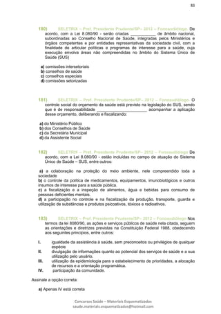 83
Concursos Saúde – Materiais Esquematizados
saude.materiais.esquematizados@hotmail.com
180) SELETRIX – Pref. Presidente Prudente/SP– 2012 – Fonoaudiólogo. De
acordo, com a Lei 8.080/90 - serão criadas ___________ de âmbito nacional,
subordinadas ao Conselho Nacional de Saúde, integradas pelos Ministérios e
órgãos competentes e por entidades representativas da sociedade civil, com a
finalidade de articular políticas e programas de interesse para a saúde, cuja
execução envolva áreas não compreendidas no âmbito do Sistema Único de
Saúde (SUS)
a) comissões intersetoriais
b) conselhos de saúde
c) conselhos especiais
d) comissões setorizadas
181) SELETRIX – Pref. Presidente Prudente/SP– 2012 – Fonoaudiólogo. O
controle social do orçamento da saúde está previsto na legislação do SUS, sendo
que é de responsabilidade ______________________ acompanhar a aplicação
desse orçamento, deliberando e fiscalizando:
a) do Ministério Público
b) dos Conselhos de Saúde
c) da Secretária Municipal
d) da Assistente Social
182) SELETRIX – Pref. Presidente Prudente/SP– 2012 – Fonoaudiólogo De
acordo, com a Lei 8.080/90 - estão incluídas no campo de atuação do Sistema
Único de Saúde – SUS, entre outros:
a) a colaboração na proteção do meio ambiente, nele compreendido toda a
sociedade
b) o controle da política de medicamentos, equipamentos, imunobiológicos e outros
insumos de interesse para a saúde pública.
c) a fiscalização e a inspeção de alimentos, água e bebidas para consumo de
pessoas deficientes mentais.
d) a participação no controle e na fiscalização da produção, transporte, guarda e
utilização de substâncias e produtos psicoativos, tóxicos e radioativos.
183) SELETRIX – Pref. Presidente Prudente/SP– 2012 – Fonoaudiólogo Nos
termos da lei 8080/90, as ações e serviços públicos de saúde nela citada, seguem
as orientações e diretrizes previstas na Constituição Federal 1988, obedecendo
aos seguintes princípios, entre outros:
I. igualdade da assistência à saúde, sem preconceitos ou privilégios de qualquer
espécie
II. divulgação de informações quanto ao potencial dos serviços de saúde e a sua
utilização pelo usuário.
III. utilização da epidemiologia para o estabelecimento de prioridades, a alocação
de recursos e a orientação programática.
IV. participação da comunidade.
Assinale a opção correta:
a) Apenas IV está correta
 