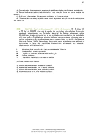 87
Concursos Saúde – Materiais Esquematizados
saude.materiais.esquematizados@hotmail.com
a) Centralização do acesso aos serviços de saúde em todos os níveis de assistência.
b) Descentralização político-administrativa, com direção única em cada esfera de
governo.
c) Sigilo das informações, às pessoas assistidas, sobre sua saúde.
d) Organização dos serviços públicos de modo a garantir a duplicidade de meios para
fins idênticos.
200) EXATUS – Pref. de Mandaguari/Pr – 2010 –Enfermeiro. 15 - O Artigo 12
e 13 da Lei 8080/90 refere-se à criação de comissões intersetoriais de âmbito
nacional, subordinadas ao Conselho Nacional de Saúde, integradas pelos
Ministérios e órgãos competentes e por entidades representativas da sociedade
civil, que terão a finalidade de articular políticas e programas de interesse para a
saúde, cuja execução envolva áreas não compreendidas no âmbito do Sistema
Único de Saúde (SUS). Além disso, demonstra que a articulação das políticas e
programas, a cargo das comissões intersetoriais, abrangerá, em especial,
algumas das atividades abaixo:
I. Alimentação e nutrição de crianças menores de 05 anos.
II. Saneamento e meio ambiente.
III. Vigilância sanitária e farmacoepidemiologia.
IV. Saúde do idoso.
V. Saúde do trabalhador da área da saúde.
Assinale a alternativa correta:
a) Apenas as afirmativas II e III estão corretas.
b) Apenas as afirmativas I, II e IV estão corretas.
c) Apenas as afirmativas II, III e V estão corretas.
d) As afirmativas I, II, III, IV e V estão corretas
 