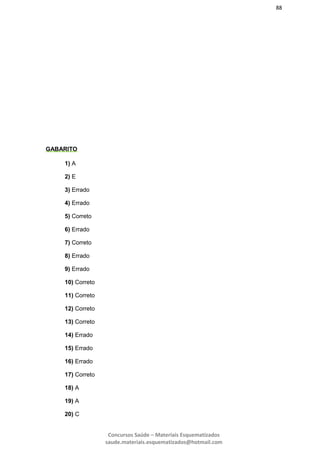 88
Concursos Saúde – Materiais Esquematizados
saude.materiais.esquematizados@hotmail.com
GABARITO
1) A
2) E
3) Errado
4) Errado
5) Correto
6) Errado
7) Correto
8) Errado
9) Errado
10) Correto
11) Correto
12) Correto
13) Correto
14) Errado
15) Errado
16) Errado
17) Correto
18) A
19) A
20) C
 