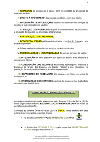 9
Concursos Saúde – Materiais Esquematizados
saude.materiais.esquematizados@hotmail.com
4) IGUALDADE da assistência à saúde, sem preconceitos ou privilégios de
qualquer espécie;
5) DIREITO À INFORMAÇÃO, às pessoas assistidas, sobre sua saúde;
6) DIVULGAÇÃO DE INFORMAÇÕES quanto ao potencial dos serviços de
saúde e a sua utilização pelo usuário;
7) UTILIZAÇÃO DA EPIDEMIOLOGIA para o estabelecimento de prioridades,
a alocação de recursos e a orientação programática;
8) PARTICIPAÇÃO DA COMUNIDADE;
9) DESCENTRALIZAÇÃO político-administrativa, com direção única em cada
esfera de governo:
a) ênfase na descentralização dos serviços para os municípios;
b) REGIONALIZAÇÃO e HIERARQUIZAÇÃO da rede de serviços de saúde;
10) INTEGRAÇÃO em nível executivo das ações de saúde, meio ambiente e
saneamento básico;
11) CONJUGAÇÃO DOS RECURSOS financeiros, tecnológicos, materiais e
humanos da União, dos Estados, do Distrito Federal e dos Municípios na
prestação de serviços de assistência à saúde da população;
12) CAPACIDADE DE RESOLUÇÃO dos serviços em todos os níveis de
assistência; e
13) ORGANIZAÇÃO DOS SERVIÇOS públicos de modo a evitar duplicidade
de meios para fins idênticos.
As ações e serviços de saúde, executados pelo Sistema Único de Saúde (SUS),
serão organizados de forma REGIONALIZADA e HIERARQUIZADA em níveis de
complexidade crescente.
A direção do Sistema Único de Saúde (SUS) é ÚNICA, sendo exercida em cada
esfera de governo pelos seguintes órgãos:
 no âmbito da UNIÃO pelo MINISTÉRIO DA SAÚDE
 no âmbito dos ESTADOS E DF pela respectiva SECRETARIA DE
SAÚDE ou órgão equivalente; e
DA ORGANIZAÇÃO, DA DIREÇÃO E DA GESTÃO
 