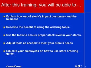 4
After this training, you will be able to . .
 Explain how out of stock’s impact customers and the
business
 Describe the benefit of using the ordering tools.
 Use the tools to ensure proper stock level in your stores.
 Adjust tools as needed to meet your store’s needs
 Educate your employees on how to use store ordering
guide.
 