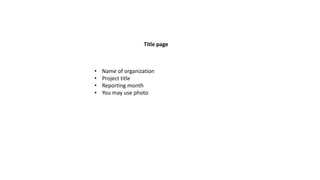 Title page
• Name of organization
• Project title
• Reporting month
• You may use photo
 