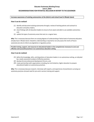 Educator Autonomy Working Group
June 2, 2014
RECOMMENDATIONS FOR POTENTIAL INCLUSION IN REPORT TO THE GOVERNOR
Increase awareness of existing autonomies at the district and school level in Rhode Island.
How it can be realized:
(1) identify and document existing autonomies through a review of existing policies and outreach to
educators and policy makers;
(2) share findings with all education leaders to ensure all are aware and able to use available autonomies;
and,
(3) update the types of autonomy areas that exist on a regular basis.
Why: This is necessary because there are varying degrees of understanding of what levels of autonomy educators
already have in Rhode Island. A baseline understanding is required to not only assess the merits of future
autonomy but also to inform any legislative or regulatory action.
Provide training, support, and resources to educational leaders in the competencies necessary to carry out
effective and successful practices in an autonomous education setting.
How it can be realized:
(1) define the knowledge, skills, and dispositions of education leaders in an autonomous setting, as indicated
by a needs assessment analysis of effective practices;
(2) develop formal professional development forums; and,
(3) create partnerships with organizations including, but not limited to, higher education to prepare
educational leaders on autonomous practices.
Why: This is necessary because research, interviews with experts, and experiences of practitioners carrying out
autonomy practices stressed need for pre-and in-service training and support.
Attachment #1 Page 1 of 1
 