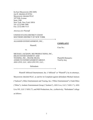 Ira Scot Meyerowitz (IM 2449)
Jon D. Jekielek (JJ 0536)
Meyerowitz Jekielek PLLC
347 Fifth Avenue
Suite 1300
New York, New York 10016
Tel: (212) 686-7008
Fax: (212) 686-7113

Attorneys for Plaintiff

UNITED STATES DISTRICT COURT
SOUTHERN DISTRICT OF NEW YORK
--------------------------------------------------------------------x
ALLGOOD ENTERTAINMENT, INC.,
                                                                        COMPLAINT
                          Plaintiff,
                                                                        Case No.:
                  vs.

MICHAEL JACKSON, MJJ PRODUCTIONS, INC.,
DILEO ENTERTAINMENT AND
TOURING, INC., FRANK DILEO,                                             Plaintiffs Demand a
ANSHUTZ ENTERTAINMENT GROUP,                                            Trial by Jury
AEG LIVE, LLC, AEG LIVE NY, LLC.,

                           Defendants
--------------------------------------------------------------------x

        Plaintiff AllGood Entertainment, Inc. (“AllGood” or “Plaintiff”), by its attorneys,

Meyerowitz Jekielek PLLC, as and for its Complaint against defendants Michael Jackson

(“Jackson”), Dileo Entertainment and Touring, Inc. (“Dileo Entertainment”), Frank Dileo

(“Dileo”), Anshutz Entertainment Group (“Anshutz”), AEG Live, LLC (“AEG 1”), AEG

Live NY, LLC (“AEG 2”), and MJJ Productions, Inc., (collectively, “Defendants”) allege

as follows:




                                                    1
 
