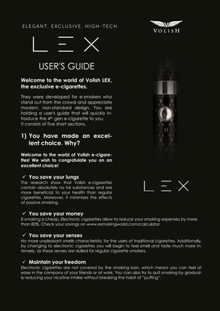 USER'S GUIDE
Welcome to the world of Volish LEX,
the exclusive e-cigarettes.
They were developed for e-smokers who
stand out from the crowd and appreciate
modern, non-standard design. You are
holding a user's guide that will quickly introduce the 4th gen e-cigarette to you.
It consists of five short sections.

1) You have made an excellent choice. Why?
Welcome to the world of Volish e-cigarettes! We wish to congratulate you on an
excellent choice!

 You save your lungs
The research show that Volish e-cigarettes
contain absolutely no tar substances and are
more beneficial to your health than regular
cigarettes. Moreover, it minimizes the effects
of passive smoking.

 You save your money
E-smoking is cheap. Electronic cigarettes allow to reduce your smoking expenses by more
than 80%. Check your savings on www.esmokingworld.com/calculator.

 You save your senses
No more unpleasant smells characteristic for the users of traditional cigarettes. Additionally,
by changing to electronic cigarettes you will begin to feel smell and taste much more intensely, as these senses are dulled for regular cigarette smokers.

 Maintain your freedom
Electronic cigarettes are not covered by the smoking ban, which means you can feel at
ease in the company of your friends or at work. You can also try to quit smoking by gradually reducing your nicotine intake without breaking the habit of “puffing”.

 