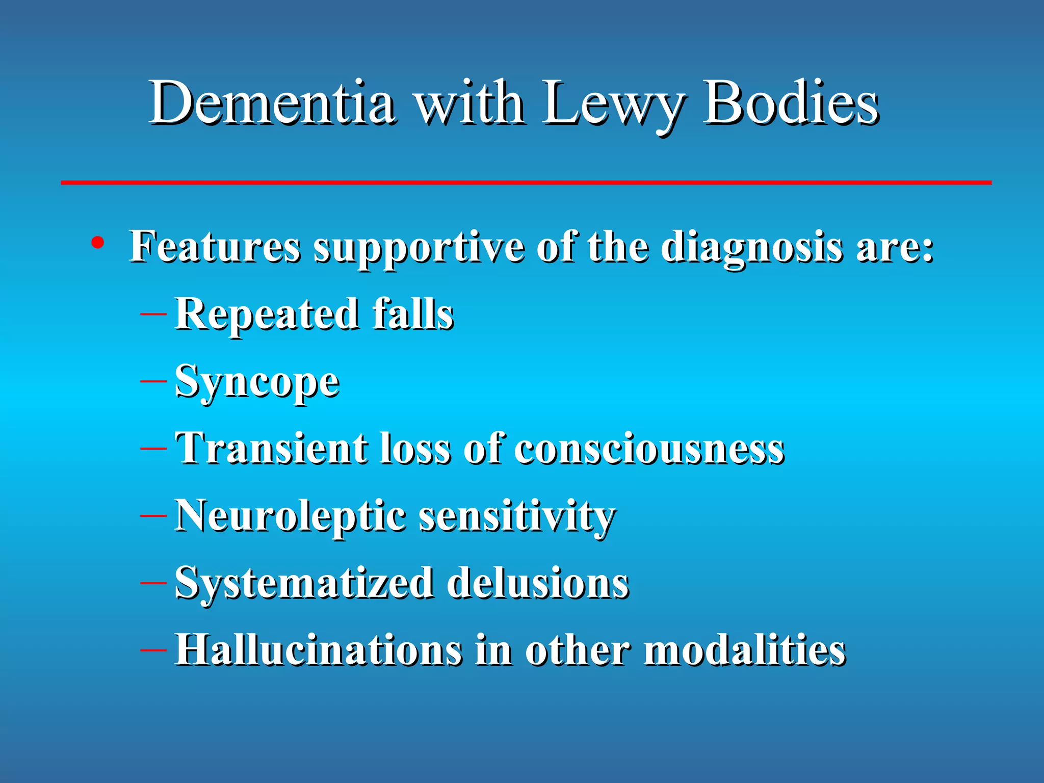 Dementia with Lewy BodiesDementia with Lewy Bodies
• Features supportive of the diagnosis are:Features supportive of the diagnosis are:
– Repeated fallsRepeated falls
– SyncopeSyncope
– Transient loss of consciousnessTransient loss of consciousness
– Neuroleptic sensitivityNeuroleptic sensitivity
– Systematized delusionsSystematized delusions
– Hallucinations in other modalitiesHallucinations in other modalities
 