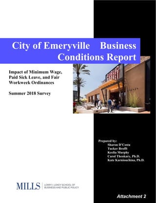 1
City of Emeryville Business
Conditions Report
Impact of Minimum Wage,
Paid Sick Leave, and Fair
Workweek Ordinances
Summer 2018 Survey
Prepared by:
Sharon D’Costa
Tucker Brofft
Keelia Murphy
Carol Theokary, Ph.D.
Kate Karniouchina, Ph.D.
Attachment 2
 