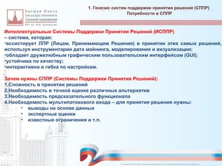 Интеллектуальные Системы Поддержки Принятия Решений (ИСППР)
– система, которая:
•ассистирует ЛПР (Лицам, Принимающим Решения) в принятии этих самых решений,
используя инструментарии дата майнинга, моделирования и визуализации;
•обладает дружелюбным графическим пользовательским интерфейсом (GUI);
•устойчива по качеству;
•интерактивна и гибка по настройкам.
Зачем нужны СППР (Системы Поддержки Принятия Решений):
1.Сложность в принятии решений
2.Необходимость в точной оценке различных альтернатив
3.Необходимость предсказательного функционала
4.Необходимость мультипотокового входа – для принятия решения нужны:
• выводы на основе данных
• экспертные оценки
• известные ограничения и т.п.
1. Генезис систем поддержки принятия решений (СППР)
_________________________________________________________________________________________________________________________________________________________________________________________________________________________________________________________________________________________________________________________________________________________________________________________________________________________________________________________________________________________________________________________________________________________________________________________________________________________________________________________________________________________________________________________________________________________________________________________________________________________________________________________________________________________________
Потребности в СППР
© Назаренко С.В. МФК «Искусственный интеллект в государственном контроле (надзоре)».
 