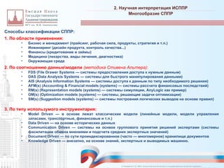 Способы классификации СППР:
1. По области применения:
• Бизнес и менеджмент (прайсинг, рабочая сила, продукты, стратегия и т.п.)
• Инжиниринг (дизайн продукта, контроль качества...)
• Финансы (кредитование и займы)
• Медицина (лекарства, виды лечения, диагностика)
• Окружающая среда
2. По соотношению данныемодели (методика Стивена Альтера):
• FDS (File Drawer Systems — системы предоставления доступа к нужным данным)
• DAS (Data Analysis Systems — системы для быстрого манипулирования данными)
• AIS (Analysis Information Systems — системы доступа к данным по типу необходимого решения)
• AFM(s) (Accounting & Financial models (systems) — системы рассчета финансовых последствий)
• RM(s) (Representation models (systems) — системы симуляции, AnyLogic как пример)
• OM(s) (Optimization models (systems) — системы, решающие задачи оптимизации)
• SM(s) (Suggestion models (systems) — системы построения логических выводов на основе правил)
3. По типу использумого инструментария:
• Model Driven — в основе лежат классические модели (линейные модели, модели управления
запасами, транспортные, финансовые и т.п.)
• Data Driven — на основе исторических данных
• Communication Driven — системы на оснвое группового принятия решений экспертами (системы
фасилитации обмена мнениями и подсчета средних экспертных значений)
• Document Driven — по сути проиндексированное (часто — многомерное) хранилище документов
• Knowledge Driven — внезапно, на основе знаний, экспертных и выводимых машинно.
2. Научная интерпретация ИСППР
_________________________________________________________________________________________________________________________________________________________________________________________________________________________________________________________________________________________________________________________________________________________________________________________________________________________________________________________________________________________________________________________________________________________________________________________________________________________________________________________________________________________________________________________________________________________________________________________________________________________________________________________________________________________________
Многообразие СППР
© Назаренко С.В. МФК «Искусственный интеллект в государственном контроле (надзоре)».
 