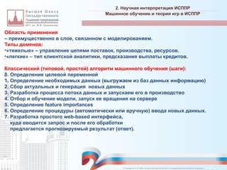 Область применения
– преимущественно в слое, связанном с моделированием.
Типы доменов:
•«тяжелые» – управление цепями поставок, производства, ресурсов.
•«легкие» – тип клиентской аналитики, предсказания выплаты кредитов.
Классический (типовой, простой) алгоритм машинного обучения (шаги):
0. Определение целевой переменной
1. Определение необходимых данных (выгружаем из баз данных информацию)
2. Сбор актуальных и генерация новых данных
3. Разработка процесса потока данных и запускаем его в производство
4. Отбор и обучение модели, запуск ее вращения на сервере
5. Определение feature importances
6. Определение процедуры (автоматически или вручную) ввода новых данных.
7. Разработка простого web-based интерфейса,
куда вводится запрос и после его обработки
предлагается прогнозируемый результат (ответ).
2. Научная интерпретация ИСППР
_________________________________________________________________________________________________________________________________________________________________________________________________________________________________________________________________________________________________________________________________________________________________________________________________________________________________________________________________________________________________________________________________________________________________________________________________________________________________________________________________________________________________________________________________________________________________________________________________________________________________________________________________________________________________
Машинное обучение и теория игр в ИСППР
© Назаренко С.В. МФК «Искусственный интеллект в государственном контроле (надзоре)».
 