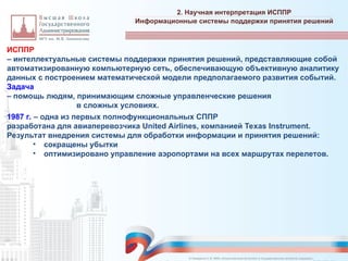 ИСППР
– интеллектуальные системы поддержки принятия решений, представляющие собой
автоматизированную компьютерную сеть, обеспечивающую объективную аналитику
данных с построением математической модели предполагаемого развития событий.
Задача
– помощь людям, принимающим сложные управленческие решения
в сложных условиях.
1987 г. – одна из первых полнофункциональных СППР
разработана для авиаперевозчика United Airlines, компанией Texas Instrument.
Результат внедрения системы для обработки информации и принятия решений:
• сокращены убытки
• оптимизировано управление аэропортами на всех маршрутах перелетов.
2. Научная интерпретация ИСППР
_________________________________________________________________________________________________________________________________________________________________________________________________________________________________________________________________________________________________________________________________________________________________________________________________________________________________________________________________________________________________________________________________________________________________________________________________________________________________________________________________________________________________________________________________________________________________________________________________________________________________________________________________________________________________
Информационные системы поддержки принятия решений
© Назаренко С.В. МФК «Искусственный интеллект в государственном контроле (надзоре)».
 