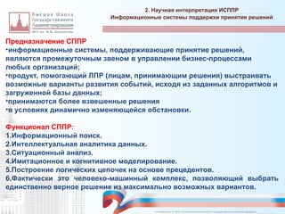 Предназначение СППР
•информационные системы, поддерживающие принятие решений,
являются промежуточным звеном в управлении бизнес-процессами
любых организаций;
•продукт, помогающий ЛПР (лицам, принимающим решения) выстраивать
возможные варианты развития событий, исходя из заданных алгоритмов и
загруженной базы данных;
•принимаются более взвешенные решения
•в условиях динамично изменяющейся обстановки.
Функционал СППР:
1.Информационный поиск.
2.Интеллектуальная аналитика данных.
3.Ситуационный анализ.
4.Имитационное и когнитивное моделирование.
5.Построение логических цепочек на основе прецедентов.
6.Фактически это человеко-машинный комплекс, позволяющий выбрать
единственно верное решение из максимально возможных вариантов.
2. Научная интерпретация ИСППР
_________________________________________________________________________________________________________________________________________________________________________________________________________________________________________________________________________________________________________________________________________________________________________________________________________________________________________________________________________________________________________________________________________________________________________________________________________________________________________________________________________________________________________________________________________________________________________________________________________________________________________________________________________________________________
Информационные системы поддержки принятия решений
© Назаренко С.В. МФК «Искусственный интеллект в государственном контроле (надзоре)».
 