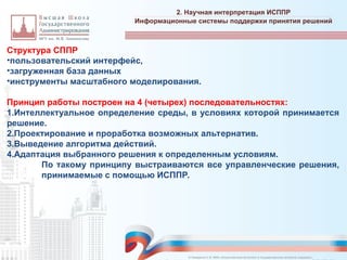Структура СППР
•пользовательский интерфейс,
•загруженная база данных
•инструменты масштабного моделирования.
Принцип работы построен на 4 (четырех) последовательностях:
1.Интеллектуальное определение среды, в условиях которой принимается
решение.
2.Проектирование и проработка возможных альтернатив.
3.Выведение алгоритма действий.
4.Адаптация выбранного решения к определенным условиям.
По такому принципу выстраиваются все управленческие решения,
принимаемые с помощью ИСППР.
2. Научная интерпретация ИСППР
_________________________________________________________________________________________________________________________________________________________________________________________________________________________________________________________________________________________________________________________________________________________________________________________________________________________________________________________________________________________________________________________________________________________________________________________________________________________________________________________________________________________________________________________________________________________________________________________________________________________________________________________________________________________________
Информационные системы поддержки принятия решений
© Назаренко С.В. МФК «Искусственный интеллект в государственном контроле (надзоре)».
 