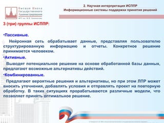 3 (три) группы ИСППР:
•Пассивные.
– Нейронная сеть обрабатывает данные, представляя пользователю
структурированную информацию и отчеты. Конкретное решение
принимается человеком.
•Активные.
• Выводят потенциальное решение на основе обработанной базы данных,
предлагают возможные альтернативы действий.
•Комбинированные.
• Предлагают вероятные решения и альтернативы, но при этом ЛПР может
вносить уточнения, добавлять условия и отправлять проект на повторную
обработку. В таких ситуациях прорабатываются различные модели, что
позволяет принять оптимальное решение.
2. Научная интерпретация ИСППР
_________________________________________________________________________________________________________________________________________________________________________________________________________________________________________________________________________________________________________________________________________________________________________________________________________________________________________________________________________________________________________________________________________________________________________________________________________________________________________________________________________________________________________________________________________________________________________________________________________________________________________________________________________________________________
Информационные системы поддержки принятия решений
© Назаренко С.В. МФК «Искусственный интеллект в государственном контроле (надзоре)».
 