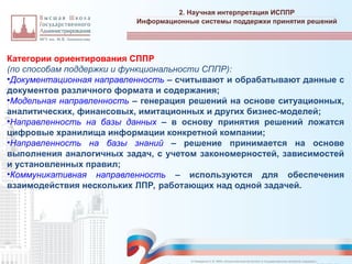 Категории ориентирования СППР
(по способам поддержки и функциональности СППР):
•Документационная направленность – считывают и обрабатывают данные с
документов различного формата и содержания;
•Модельная направленность – генерация решений на основе ситуационных,
аналитических, финансовых, имитационных и других бизнес-моделей;
•Направленность на базы данных – в основу принятия решений ложатся
цифровые хранилища информации конкретной компании;
•Направленность на базы знаний – решение принимается на основе
выполнения аналогичных задач, с учетом закономерностей, зависимостей
и установленных правил;
•Коммуникативная направленность – используются для обеспечения
взаимодействия нескольких ЛПР, работающих над одной задачей.
2. Научная интерпретация ИСППР
_________________________________________________________________________________________________________________________________________________________________________________________________________________________________________________________________________________________________________________________________________________________________________________________________________________________________________________________________________________________________________________________________________________________________________________________________________________________________________________________________________________________________________________________________________________________________________________________________________________________________________________________________________________________________
Информационные системы поддержки принятия решений
© Назаренко С.В. МФК «Искусственный интеллект в государственном контроле (надзоре)».
 