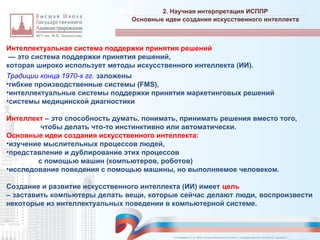 Интеллектуальная система поддержки принятия решений
— это система поддержки принятия решений,
которая широко использует методы искусственного интеллекта (ИИ).
Традиции конца 1970-х гг. заложены
•гибкие производственные системы (FMS),
•интеллектуальные системы поддержки принятия маркетинговых решений
•системы медицинской диагностики
Интеллект – это способность думать, понимать, принимать решения вместо того,
чтобы делать что-то инстинктивно или автоматически.
Основные идеи создания искусственного интеллекта:
•изучение мыслительных процессов людей,
•представление и дублирование этих процессов
с помощью машин (компьютеров, роботов)
•исследование поведения с помощью машины, но выполняемое человеком.
Создание и развитие искусственного интеллекта (ИИ) имеет цель
– заставить компьютеры делать вещи, которые сейчас делают люди, воспроизвести
некоторые из интеллектуальных поведении в компьютерной системе.
2. Научная интерпретация ИСППР
_________________________________________________________________________________________________________________________________________________________________________________________________________________________________________________________________________________________________________________________________________________________________________________________________________________________________________________________________________________________________________________________________________________________________________________________________________________________________________________________________________________________________________________________________________________________________________________________________________________________________________________________________________________________________
Основные идеи создания искусственного интеллекта
© Назаренко С.В. МФК «Искусственный интеллект в государственном контроле (надзоре)».
 
