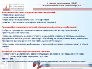 Компоненты системы поддержки принятия решений:
•управление данными;
•управление моделью;
•управление пользовательским интерфейсом
•архитектура системы поддержки принятия решений.
При разработке интеллектуальной компьютерной системы, необходимо:
•собрать, организовать и использовать человеческие экспертные знания в
некоторых узких областях;
•усовершенствовать вычислительную мощь мозга системы с помощью сложных
алгоритмов, использующих сенсорную обработку, моделирование мира, генерацию
поведения, оценку ценности и глобальную коммуникацию;
•подсчитать количество информации и ценностей, которые система хранит в своей
памяти.
Ключевой признак интеллектуальной системы
– способность действовать соответствующим образом в неопределенной среде
для увеличения вероятности успеха.
Успех – это
достижение поведенческих подцелей, поддерживающих конечную цель системы.
2. Научная интерпретация ИСППР
_________________________________________________________________________________________________________________________________________________________________________________________________________________________________________________________________________________________________________________________________________________________________________________________________________________________________________________________________________________________________________________________________________________________________________________________________________________________________________________________________________________________________________________________________________________________________________________________________________________________________________________________________________________________________
Исходные требования и ключевой признак
© Назаренко С.В. МФК «Искусственный интеллект в государственном контроле (надзоре)».
 