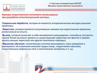 Функции искусственного интеллекта используемые
при разработке интеллектуальной системы:
•Символьная обработка, которая не является алгоритмическим методом решения
проблемы.
•Эвристика, которая является интуитивным знанием или практическим правилом,
извлеченным из опыта.
•Вывод, который включает в себя возможности рассуждения, способные построить
знания более высокого уровня из существующей эвристики (из фактов и правил,
использующих эвристику или другие поисковые подходы).
•Машинное обучение, позволяющее системе регулировать свое поведение и
реагировать на изменения внешней среды (напр., индуктивное обучение,
искусственные нейронные сети и генетические алгоритмы и т. д.).
2. Научная интерпретация ИСППР
_________________________________________________________________________________________________________________________________________________________________________________________________________________________________________________________________________________________________________________________________________________________________________________________________________________________________________________________________________________________________________________________________________________________________________________________________________________________________________________________________________________________________________________________________________________________________________________________________________________________________________________________________________________________________
Функции искусственного интеллекта
© Назаренко С.В. МФК «Искусственный интеллект в государственном контроле (надзоре)».
 