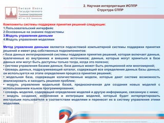 Компоненты системы поддержки принятия решений следующие:
1.Пользовательский интерфейс
2.Основанные на знаниях подсистемы
3.Модуль управления данными
4.Модуль управления моделями
Метод управления данными является подсистемой компьютерной системы поддержки принятия
решений и имеет ряд собственных подкомпонентов:
• база данных интегрированной системы поддержки принятия решений, которая включает данные,
извлеченные из внутренних и внешних источников; данные, которые могут храниться в базе
данных или могут быть доступны только тогда, когда это полезно;
• система управления базами данных; база данных может быть реляционной или многомерной;
• словарь данных, подразумевающий каталог, содержащий все определения данных базы данных;
он используется на этапе определения процесса принятия решений;
• модельная база, содержащая количественные модели, которые дают системе возможность
анализировать и находить решения проблем;
• модуль управления модельной базой, предназначенная для создания новых моделей с
использованием языков программирования;
• словарь моделей, содержащий определение моделей и другую информацию, связанную с ними;
• модуль создания, исполнения и интеграции моделей, который будет интерпретировать
инструкции пользователя в соответствии моделями и перенесет их в систему управления этими
моделями.
2. Научная интерпретация ИСППР
_________________________________________________________________________________________________________________________________________________________________________________________________________________________________________________________________________________________________________________________________________________________________________________________________________________________________________________________________________________________________________________________________________________________________________________________________________________________________________________________________________________________________________________________________________________________________________________________________________________________________________________________________________________________________
Структура СППР
© Назаренко С.В. МФК «Искусственный интеллект в государственном контроле (надзоре)».
 