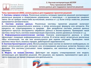 Типы приложений (DSS), используемых для поддержки принятия решений:
1. Системы запроса статуса. Различные аспекты ситуации принятия решений контролируют
различные решения в оперативном управлении, а некоторые – в руководстве среднего
звена. Он не требует каких-либо вычислений, анализа и т. д. Если статус известен, решение
принимается автоматически.
2. Система анализа данных. Различные системы принятия решений включают
использование сравнительного анализа, а затем используют формулу или алгоритм. Эти
процессы не структурированы в природе. Для разработки системы анализа данных
требуются простые инструменты обработки данных и бизнес-правила. Примерами такой
системы могут быть система инвентаризации персонала, анализ денежных потоков и т. д.
3. Информационно-аналитическая система. Сначала анализируются данные, а затем
происходит генерация информационных отчетов. В отчетах могут встречаться различные
типы исключений, так как они используются для оценки ситуации. Примерами такой
системы могут быть анализы продаж, дебиторской задолженности.
4. Система бухгалтерского учета. Использование таких систем не является необходимым, но
может использоваться для контроля или отслеживания различных аспектов бизнеса или
функции. Эти системы учитывают такие предметы, как наличные деньги, инвентарь и
персонал.
5. Модель на основе системы. Действует как модель стимулирования или модель
оптимизации для принятия решений. Эти решения, как правило, принимаются один раз и
часто помогают во время операции или деятельности.
2. Научная интерпретация ИСППР
_________________________________________________________________________________________________________________________________________________________________________________________________________________________________________________________________________________________________________________________________________________________________________________________________________________________________________________________________________________________________________________________________________________________________________________________________________________________________________________________________________________________________________________________________________________________________________________________________________________________________________________________________________________________________
Типы приложений (DSS),
используемых для поддержки принятия решений
.
© Назаренко С.В. МФК «Искусственный интеллект в государственном контроле (надзоре)».
 
