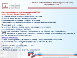 Система поддержки принятия решений (СППР)
(англ. Decision Support System, DSS)
— компьютерная автоматизированная система,
целью которой является помощь людям,
принимающим решение в сложных условиях
для полного и объективного анализа предметной деятельности.
Она выдаёт информацию
(в печатной форме, или на экране монитора, или звуком),
основываясь на входных данных,
помогающую людям быстро и точно оценить ситуацию и принять решение.
СППР возникли в результате слияния управленческих информационных систем и
систем управления базами данных.
Правило понимания:
Если в основе работы СППР лежат методы искусственного интеллекта,
то говорят об интеллектуализированной СППР или ИСППР.
Близкие к СППР классы систем — это:
1.Экспертные системы
2.Автоматизированные системы управления.
1. Генезис систем поддержки принятия решений (СППР)
_________________________________________________________________________________________________________________________________________________________________________________________________________________________________________________________________________________________________________________________________________________________________________________________________________________________________________________________________________________________________________________________________________________________________________________________________________________________________________________________________________________________________________________________________________________________________________________________________________________________________________________________________________________________________
Определение СППР
© Назаренко С.В. МФК «Искусственный интеллект в государственном контроле (надзоре)».
 