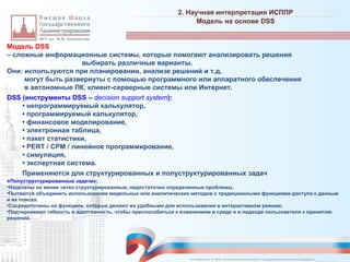 Модель DSS
– сложные информационные системы, которые помогают анализировать решения
выбирать различные варианты.
Они: используются при планировании, анализе решений и т.д.
могут быть развернуты с помощью программного или аппаратного обеспечения
в автономные ПК, клиент-серверные системы или Интернет.
DSS (инструменты DSS – decision support system):
• непрограммируемый калькулятор,
• программируемый калькулятор,
• финансовое моделирование,
• электронная таблица,
• пакет статистики,
• PERT / CPM / линейное программирование,
• симуляция,
• экспертная система.
Применяются для структурированных и полуструктурированных задач
«Полуструктурированные задачи»:
•Нацелены на менее четко структурированные, недостаточно определенные проблемы.
•Пытаются объединить использование модельных или аналитических методов с традиционными функциями доступа к данным
и их поиска.
•Сосредоточены на функциях, которые делают их удобными для использования в интерактивном режиме.
•Подчеркивают гибкость и адаптивность, чтобы приспособиться к изменениям в среде и в подходе пользователя к принятию
решений.
2. Научная интерпретация ИСППР
_________________________________________________________________________________________________________________________________________________________________________________________________________________________________________________________________________________________________________________________________________________________________________________________________________________________________________________________________________________________________________________________________________________________________________________________________________________________________________________________________________________________________________________________________________________________________________________________________________________________________________________________________________________________________
Модель на основе DSS
© Назаренко С.В. МФК «Искусственный интеллект в государственном контроле (надзоре)».
 