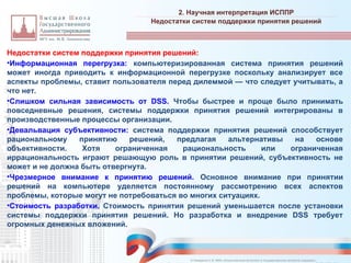 Недостатки систем поддержки принятия решений:
•Информационная перегрузка: компьютеризированная система принятия решений
может иногда приводить к информационной перегрузке поскольку анализирует все
аспекты проблемы, ставит пользователя перед дилеммой — что следует учитывать, а
что нет.
•Слишком сильная зависимость от DSS. Чтобы быстрее и проще было принимать
повседневные решения, системы поддержки принятия решений интегрированы в
производственные процессы организации.
•Девальвация субъективности: система поддержки принятия решений способствует
рациональному принятию решений, предлагая альтернативы на основе
объективности. Хотя ограниченная рациональность или ограниченная
иррациональность играют решающую роль в принятии решений, субъективность не
может и не должна быть отвергнута.
•Чрезмерное внимание к принятию решений. Основное внимание при принятии
решений на компьютере уделяется постоянному рассмотрению всех аспектов
проблемы, которые могут не потребоваться во многих ситуациях.
•Стоимость разработки. Стоимость принятия решений уменьшается после установки
системы поддержки принятия решений. Но разработка и внедрение DSS требует
огромных денежных вложений.
2. Научная интерпретация ИСППР
_________________________________________________________________________________________________________________________________________________________________________________________________________________________________________________________________________________________________________________________________________________________________________________________________________________________________________________________________________________________________________________________________________________________________________________________________________________________________________________________________________________________________________________________________________________________________________________________________________________________________________________________________________________________________
Недостатки систем поддержки принятия решений
© Назаренко С.В. МФК «Искусственный интеллект в государственном контроле (надзоре)».
 