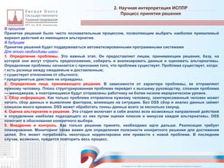 В прошлом
Принятие решений было чисто познавательным процессом, позволяющим выбрать наиболее приемлемый
вариант действий из имеющихся альтернатив.
В будущем
Принятие решений будет поддерживаться автоматизированными программными системами
Для этого необходимы шаги:
1. Определение проблемы. Это важный этап. Он предоставляет лицам, принимающим решения, базу, на
которой они могут строить предположения, собирать и анализировать данные и оценивать альтернативы.
Определение проблемы начинается с признания того, что проблема существует. Проблема существует, когда:
• есть разница между ожидаемым и доставленным;
• существует отклонение от обычного;
• предпринятые действия не оправданы.
2. Определение лица, принимающего решения. В зависимости от характера проблемы, ее отправляют
нужному человеку. Плохо структурированная проблема перейдет к высшему руководству, сложная проблема
— менеджерам, а повторяющиеся будут отправлены работнику на более низком иерархическом уровне.
3. Сбор информации. Как только проблема отправлена нужному человеку, заинтересованный человек может
начать сбор данных и выявление факторов, влияющих на ситуацию. Без DSS сбор и анализ данных займет
слишком много времени. DSS может обработать тонны данных всего за несколько секунд.
4. Оценка альтернатив и решение. Эта стадия включает в себя анализ всех возможных направлений действий
и определение наиболее подходящего из них путем оценки плюсов и минусов каждой альтернативы. DSS
помогает в обосновании конкретного выбора.
5. Внедрение и контроль. Как только решение принято, необходимо идти дальше. Реализация требует
планирования. Мониторинг также важен для определения полезности конкретного решения для достижения
целей. Это может потребовать некоторых корректировок или привести к новой проблеме. В последнем
случае, возможно, придется повторить весь процесс.
2. Научная интерпретация ИСППР
_________________________________________________________________________________________________________________________________________________________________________________________________________________________________________________________________________________________________________________________________________________________________________________________________________________________________________________________________________________________________________________________________________________________________________________________________________________________________________________________________________________________________________________________________________________________________________________________________________________________________________________________________________________________________
Процесс принятия решения
© Назаренко С.В. МФК «Искусственный интеллект в государственном контроле (надзоре)».
 