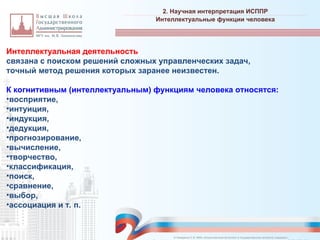 Интеллектуальная деятельность
связана с поиском решений сложных управленческих задач,
точный метод решения которых заранее неизвестен.
К когнитивным (интеллектуальным) функциям человека относятся:
•восприятие,
•интуиция,
•индукция,
•дедукция,
•прогнозирование,
•вычисление,
•творчество,
•классификация,
•поиск,
•сравнение,
•выбор,
•ассоциация и т. п.
2. Научная интерпретация ИСППР
_________________________________________________________________________________________________________________________________________________________________________________________________________________________________________________________________________________________________________________________________________________________________________________________________________________________________________________________________________________________________________________________________________________________________________________________________________________________________________________________________________________________________________________________________________________________________________________________________________________________________________________________________________________________________
Интеллектуальные функции человека
© Назаренко С.В. МФК «Искусственный интеллект в государственном контроле (надзоре)».
 