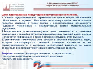 Цели, проставленные перед теорией искусственного интеллекта.
1.Главной фундаментальной стратегической целью теории ИИ является
обоснование и научное объяснение интеллектуального мыслительного
процесса человека, а также анализ и прогнозирование возможности
наделения технических и компьютерных систем мыслительными
функциями.
2.Теоретическая естественно-научная цель заключается в познании
механизмов и способов осуществления различных функций мозга, анализа
и обработки информации, а также построение моделей этих функций.
3.Практическая, техническая цель состоит в решении неотложных задач,
которые характеризуются высокой степенью сложности и не
структурированности, с которыми человеческий интеллект не может
справиться без помощи технических и компьютерных средств.
Результат – автоматизация деятельности, которая позволит:
•расширить возможности человеческого мышления
•усилить его способности.
2. Научная интерпретация ИСППР
_________________________________________________________________________________________________________________________________________________________________________________________________________________________________________________________________________________________________________________________________________________________________________________________________________________________________________________________________________________________________________________________________________________________________________________________________________________________________________________________________________________________________________________________________________________________________________________________________________________________________________________________________________________________________
Запрос на искусственный интеллект
© Назаренко С.В. МФК «Искусственный интеллект в государственном контроле (надзоре)».
 