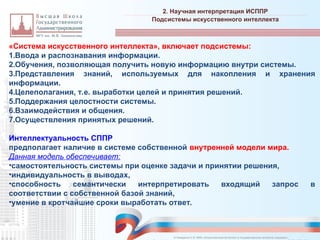 «Система искусственного интеллекта», включает подсистемы:
1.Ввода и распознавания информации.
2.Обучения, позволяющая получить новую информацию внутри системы.
3.Представления знаний, используемых для накопления и хранения
информации.
4.Целеполагания, т.е. выработки целей и принятия решений.
5.Поддержания целостности системы.
6.Взаимодействия и общения.
7.Осуществления принятых решений.
Интеллектуальность СППР
предполагает наличие в системе собственной внутренней модели мира.
Данная модель обеспечивает:
•самостоятельность системы при оценке задачи и принятии решения,
•индивидуальность в выводах,
•способность семантически интерпретировать входящий запрос в
соответствии с собственной базой знаний,
•умение в кротчайшие сроки выработать ответ.
2. Научная интерпретация ИСППР
_________________________________________________________________________________________________________________________________________________________________________________________________________________________________________________________________________________________________________________________________________________________________________________________________________________________________________________________________________________________________________________________________________________________________________________________________________________________________________________________________________________________________________________________________________________________________________________________________________________________________________________________________________________________________
Подсистемы искусственного интеллекта
© Назаренко С.В. МФК «Искусственный интеллект в государственном контроле (надзоре)».
 