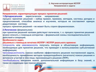 Направления, характеризующих процесс принятия решений:
1.Ортодоксальное эвристическое направление:
процесс принятия решений – набор правил, приемов, методов, системы догадок и
предположений, способов анализа и изучения, которые не составляют единую
дедуктивную систему;
процесс принятия решений – не может быть строго формализован.
2.Логическое (формальное):
при принятии решений человек действует логически, т. е. процесс принятия решений
можно описать с помощью алгоритма – формальной схемы последовательности
действий и операций.
Особенности задач,
решаемых с помощью нечетких ИСППР / ИСППР реального времени:
•сложность или невозможность получить полную и объективную информацию,
необходимую для принятия решения, что приводит к использованию субъективной
информации;
•многовариантность поиска наиболее эффективного решения поставленной задачи,
необходимость применения методов правдоподобного (нечеткого) поиска решения и
активного участия в нем лица, принимающего решение (ЛПР);
•необходимость введения новой, дополнительной информации в базу знаний, а
также их коррекции при поиске решения.
2. Научная интерпретация ИСППР
_________________________________________________________________________________________________________________________________________________________________________________________________________________________________________________________________________________________________________________________________________________________________________________________________________________________________________________________________________________________________________________________________________________________________________________________________________________________________________________________________________________________________________________________________________________________________________________________________________________________________________________________________________________________________
Направления и задачи
© Назаренко С.В. МФК «Искусственный интеллект в государственном контроле (надзоре)».
 