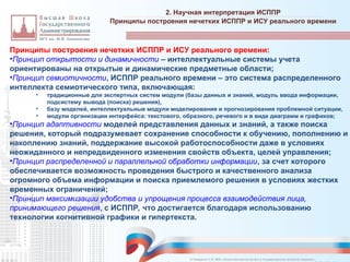 Принципы построения нечетких ИСППР и ИСУ реального времени:
•Принцип открытости и динамичности – интеллектуальные системы учета
ориентированы на открытые и динамические предметные области;
•Принцип семиотичности, ИСППР реального времени – это система распределенного
интеллекта семиотического типа, включающая:
• традиционные для экспертных систем модули (базы данных и знаний, модуль ввода информации,
подсистему вывода (поиска) решения),
• базу моделей, интеллектуальные модули моделирования и прогнозирования проблемной ситуации,
• модули организации интерфейса: текстового, образного, речевого и в виде диаграмм и графиков;
•Принцип адаптивности моделей представления данных и знаний, а также поиска
решения, который подразумевает сохранение способности к обучению, пополнению и
накоплению знаний, поддержание высокой работоспособности даже в условиях
неожиданного и непредвиденного изменения свойств объекта, целей управления;
•Принцип распределенной и параллельной обработки информации, за счет которого
обеспечивается возможность проведения быстрого и качественного анализа
огромного объема информации и поиска приемлемого решения в условиях жестких
временных ограничений;
•Принцип максимизации удобства и упрощения процесса взаимодействия лица,
принимающего решения, с ИСППР, что достигается благодаря использованию
технологии когнитивной графики и гипертекста.
2. Научная интерпретация ИСППР
_________________________________________________________________________________________________________________________________________________________________________________________________________________________________________________________________________________________________________________________________________________________________________________________________________________________________________________________________________________________________________________________________________________________________________________________________________________________________________________________________________________________________________________________________________________________________________________________________________________________________________________________________________________________________
Принципы построения нечетких ИСППР и ИСУ реального времени
© Назаренко С.В. МФК «Искусственный интеллект в государственном контроле (надзоре)».
 