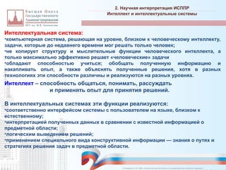 Интеллектуальная система:
•компьютерная система, решающая на уровне, близком к человеческому интеллекту,
задачи, которые до недавнего времени мог решать только человек;
•не копирует структуру и мыслительные функции человеческого интеллекта, а
только максимально эффективно решает «человеческие» задачи
•обладают способностью учиться; обобщать полученную информацию и
накапливать опыт, а также объяснять полученные решения, хотя в разных
технологиях эти способности различны и реализуются на разных уровнях.
Интеллект – способность общаться, понимать, рассуждать
и применять опыт для принятия решений.
В интеллектуальных системах эти функции реализуются:
•соответственно интерфейсом системы с пользователем на языке, близком к
естественному;
•интерпретацией полученных данных в сравнении с известной информацией о
предметной области;
•логическим выведением решений;
•применением специального вида конструктивной информации — знания о путях и
стратегиях решения задач в предметной области.
2. Научная интерпретация ИСППР
_________________________________________________________________________________________________________________________________________________________________________________________________________________________________________________________________________________________________________________________________________________________________________________________________________________________________________________________________________________________________________________________________________________________________________________________________________________________________________________________________________________________________________________________________________________________________________________________________________________________________________________________________________________________________
Интеллект и интеллектуальные системы
© Назаренко С.В. МФК «Искусственный интеллект в государственном контроле (надзоре)».
 