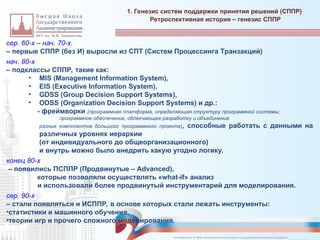 сер. 60-х – нач. 70-х.
– первые СППР (без И) выросли из СПТ (Систем Процессинга Транзакций)
нач. 80-х
– подклассы СППР, такие как:
• MIS (Management Information System),
• EIS (Executive Information System),
• GDSS (Group Decision Support Systems),
• ODSS (Organization Decision Support Systems) и др.:
- фреймворки (программная платформа, определяющая структуру программной системы;
программное обеспечение, облегчающее разработку и объединение
разных компонентов большого программного проекта), способные работать с данными на
различных уровнях иерархии
(от индивидуального до общеорганизационного)
и внутрь можно было внедрить какую угодно логику.
конец 80-х
– появились ПСППР (Продвинутые – Advanced),
которые позволяли осуществлять «what-if» анализ
и использовали более продвинутый инструментарий для моделирования.
сер. 90-х
– стали появляться и ИСППР, в основе которых стали лежать инструменты:
•статистики и машинного обучения,
•теории игр и прочего сложного моделирования.
1. Генезис систем поддержки принятия решений (СППР)
_________________________________________________________________________________________________________________________________________________________________________________________________________________________________________________________________________________________________________________________________________________________________________________________________________________________________________________________________________________________________________________________________________________________________________________________________________________________________________________________________________________________________________________________________________________________________________________________________________________________________________________________________________________________________
Ретроспективная история – генезис СППР
© Назаренко С.В. МФК «Искусственный интеллект в государственном контроле (надзоре)».
 