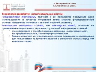 Технологии разработки интеллектуальных систем:
–нейросетевая технология, толчком к ее появлению послужила идея
использования в качестве отправной точки модели физиологической
основы интеллекта человека – высшей нервной системы;
–технология экспертных систем, или инжиниринг знаний, основана на
применении специального вида конструктивной информации – знаний:
• это информация о способах решения различных человеческих задач,
как профессиональных, так и непрофессиональных.
• Знания позволяют интеллектуальной системе формировать рекомендации
для пользователя по принятию решений в отношении стоящих перед ним
конкретных задач.
3. Экспертные системы
_________________________________________________________________________________________________________________________________________________________________________________________________________________________________________________________________________________________________________________________________________________________________________________________________________________________________________________________________________________________________________________________________________________________________________________________________________________________________________________________________________________________________________________________________________________________________________________________________________________________________________________________________________________________________
Альтернативные школы
© Назаренко С.В. МФК «Искусственный интеллект в государственном контроле (надзоре)».
 