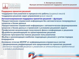 Поддержка принятия решений
•поддержки пользователя в процессе его работы (широкий смысл)
•поддержка решения задач управления (узкий смысл)
Автоматизированная поддержка принятия решений – функции:
•Предоставление справочной информации без автоматически генерируемых
запросов к базам данных
•Предоставление справочной информации с автоматическим формированием
запросов к базам данных и привязкой к условиям решаемой задачи
•Графическая визуализация полученного фона и информации о решениях
•Выработка рекомендаций по проектированию решений
•Сужение пространства поиска решения пользователем
•Выбор и рекомендация наиболее подходящих решений с учетом порядка
очередности
Основное отличие ИСППР от информационно-справочных систем
– формирование рекомендаций или предложений по принятию решений
(несколько вариантов решений с указанием их относительных предпочтений
и условий реализации).
3. Экспертные системы
_________________________________________________________________________________________________________________________________________________________________________________________________________________________________________________________________________________________________________________________________________________________________________________________________________________________________________________________________________________________________________________________________________________________________________________________________________________________________________________________________________________________________________________________________________________________________________________________________________________________________________________________________________________________________
Функции автоматизированной поддержки принятия решений
© Назаренко С.В. МФК «Искусственный интеллект в государственном контроле (надзоре)».
 