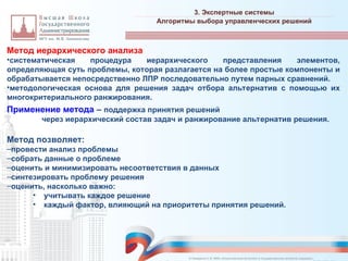 Метод иерархического анализа
•систематическая процедура иерархического представления элементов,
определяющая суть проблемы, которая разлагается на более простые компоненты и
обрабатывается непосредственно ЛПР последовательно путем парных сравнений.
•методологическая основа для решения задач отбора альтернатив с помощью их
многокритериального ранжирования.
Применение метода – поддержка принятия решений
через иерархический состав задач и ранжирование альтернатив решения.
Метод позволяет:
–провести анализ проблемы
–собрать данные о проблеме
–оценить и минимизировать несоответствия в данных
–синтезировать проблему решения
–оценить, насколько важно:
• учитывать каждое решение
• каждый фактор, влияющий на приоритеты принятия решений.
3. Экспертные системы
_________________________________________________________________________________________________________________________________________________________________________________________________________________________________________________________________________________________________________________________________________________________________________________________________________________________________________________________________________________________________________________________________________________________________________________________________________________________________________________________________________________________________________________________________________________________________________________________________________________________________________________________________________________________________
Алгоритмы выбора управленческих решений
© Назаренко С.В. МФК «Искусственный интеллект в государственном контроле (надзоре)».
 