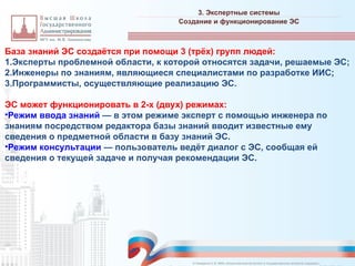 База знаний ЭС создаётся при помощи 3 (трёх) групп людей:
1.Эксперты проблемной области, к которой относятся задачи, решаемые ЭС;
2.Инженеры по знаниям, являющиеся специалистами по разработке ИИС;
3.Программисты, осуществляющие реализацию ЭС.
ЭС может функционировать в 2-х (двух) режимах:
•Режим ввода знаний — в этом режиме эксперт с помощью инженера по
знаниям посредством редактора базы знаний вводит известные ему
сведения о предметной области в базу знаний ЭС.
•Режим консультации — пользователь ведёт диалог с ЭС, сообщая ей
сведения о текущей задаче и получая рекомендации ЭС.
3. Экспертные системы
_________________________________________________________________________________________________________________________________________________________________________________________________________________________________________________________________________________________________________________________________________________________________________________________________________________________________________________________________________________________________________________________________________________________________________________________________________________________________________________________________________________________________________________________________________________________________________________________________________________________________________________________________________________________________
Создание и функционирование ЭС
© Назаренко С.В. МФК «Искусственный интеллект в государственном контроле (надзоре)».
 