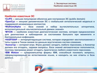Наиболее известные ЭС
•CLIPS — весьма популярная оболочка для построения ЭС (public domain)
•OpenCyc — мощная динамическая ЭС с глобальной онтологической моделью и
поддержкой независимых контекстов
•Wolfram|Alpha — база знаний и набор вычислительных алгоритмов,
интеллектуальный «вычислительный движок знаний»
•MYCIN — наиболее известная диагностическая система, которая предназначена
для диагностики и наблюдения за состоянием больного при менингите и
бактериальных инфекциях.
•HASP/SIAP — интерпретирующая система, которая определяет местоположение и
типы судов в Тихом океане по данным акустических систем слежения.
•Акинатор — интернет-игра. Игрок должен загадать любого персонажа, а Акинатор
должен его отгадать, задавая вопросы. База знаний автоматически пополняется,
поэтому программа может отгадать практически любого известного персонажа.
•IBM Watson — суперкомпьютер фирмы IBM, способный понимать вопросы,
сформулированные на естественном языке, и находить на них ответы в базе
данных.
3. Экспертные системы
_________________________________________________________________________________________________________________________________________________________________________________________________________________________________________________________________________________________________________________________________________________________________________________________________________________________________________________________________________________________________________________________________________________________________________________________________________________________________________________________________________________________________________________________________________________________________________________________________________________________________________________________________________________________________
Наиболее известные ЭС
© Назаренко С.В. МФК «Искусственный интеллект в государственном контроле (надзоре)».
 