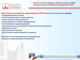 Для анализа и выработок предложений в СППР используются разные методы:
•информационный поиск,
•интеллектуальный анализ данных,
•поиск знаний в базах данных,
•рассуждение на основе прецедентов,
•имитационное моделирование,
•эволюционные вычисления и генетические алгоритмы,
•нейронные сети,
•ситуационный анализ,
•когнитивное моделирование и другие.
Многие из этих методов были разработаны
в рамках искусственного интеллекта.
1. Генезис систем поддержки принятия решений (СППР)
_________________________________________________________________________________________________________________________________________________________________________________________________________________________________________________________________________________________________________________________________________________________________________________________________________________________________________________________________________________________________________________________________________________________________________________________________________________________________________________________________________________________________________________________________________________________________________________________________________________________________________________________________________________________________
Методы анализа и выработок предложений в СППР
© Назаренко С.В. МФК «Искусственный интеллект в государственном контроле (надзоре)».
 