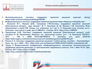 1. Интеллектуальные системы поддержки принятия решений (краткий обзор)
https://habr.com/ru/company/ods/blog/359188/
2. Информационные системы поддержки принятия решений https://fisgroup.ru/blog/fis-dss/
3. Засканов В.Г., Иванов Д.Ю., Гришанов Г.М.Системы поддержки принятия решений
[Электронный ресурс] : курс лекций / В. Г. Засканов, Д. Ю. Иванов, Г.М. Гришанов; М-во
образования и науки РФ, Самар. гос. аэрокосм. ун-т им. С. П. Королева (нац. исслед. ун-т).-
Электрон. текстовые и граф. дан.(1,2МБайт) - Самара, 2013. https://clck.ru/MNrEk
4. Прокопенко Н.Ю. Системы поддержки принятия решений [Электронный ресурс]: учеб.
пособие /Н. Ю. Прокопенко; Нижегор. гос. архитектур.-строит. ун-т. – Н. Новгород: ННГАСУ,
2017. – 188 с. ISBN 978-5-528-00202-6. 1 электрон. опт. диск (DVD+R)
https://bibl.nngasu.ru/electronicresources/uch-metod/programming/866785.pdf
5. Попов А. Л. Системы поддержки принятия решений: Учебно-метод. пособие. – Екатеринбург:
Урал. гос. ун-т, 2008. – 80 с. https://elar.urfu.ru/bitstream/10995/1676/5/1335843_schoolbook.pdf
6. Труды V Всероссийской конференции «Информационные технологии интеллектуальной
поддержки принятия решений» (с приглашением зарубежных ученых), Том 1, Май 16-19, Уфа,
Россия, 2017. https://clck.ru/YQ8t2
7. https://tstu.ru/book/elib3/mm/2017/maistrenko/t6.html
1.
_________________________________________________________________________________________________________________________________________________________________________________________________________________________________________________________________________________________________________________________________________________________________________________________________________________________________________________________________________________________________________________________________________________________________________________________________________________________________________________________________________________________________________________________________________________________________________________________________________________________________________________________________________________________________
Список использованных источников
© Назаренко С.В. МФК «Искусственный интеллект в государственном контроле (надзоре)».
 