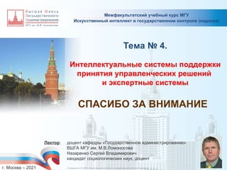 Межфакультетский учебный курс МГУ
_________________________________________________________________________________________________________________________________________________________________________________________________________________________________________________________________________________________________________________________________________________________________________________________________________________________________________________________________________________________________________________________________________________________________________________________________________________________________________________________________________________________________________________________________________________________________________________________________________________________________________________________________________________________________
Искусственный интеллект в государственном контроле (надзоре)
Тема № 4.
Интеллектуальные системы поддержки
принятия управленческих решений
и экспертные системы
Лектор: доцент кафедры «Государственное администрирование»
ВШГА МГУ им. М.В.Ломоносова
Назаренко Сергей Владимирович
кандидат социологических наук, доцент
г. Москва – 2021
СПАСИБО ЗА ВНИМАНИЕ
© Назаренко С.В. МФК «Искусственный интеллект в государственном контроле (надзоре)».
 